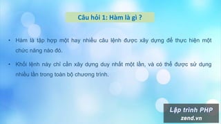 Câu hỏi 1: Hàm là gì ?
• Hàm là tập hợp một hay nhiều câu lệnh được xây dựng để thực hiện một
chức năng nào đó.
• Khối lệnh này chỉ cần xây dựng duy nhất một lần, và có thể được sử dụng
nhiều lần trong toàn bộ chương trình.
 