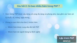 Câu hỏi 2: Có bao nhiêu hàm trong PHP ?
• Hàm trong PHP được xây dựng vô cùng đa dạng và phong phú, bao gồm các hàm xử
lý chuỗi, số, mảng, ngày tháng, …
• Chúng ta tạm thời chia làm 2 nhóm hàm
o Nhóm hàm được cung cấp sẵn bởi PHP
o Nhóm hàm do người dùng tự định nghĩa
 