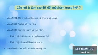 Câu hỏi 3: Làm sao để viết một hàm trong PHP ?
• Vấn đề 01: Hàm không tham số và không có trả về
• Vấn đề 02: Sự trả về của hàm
• Vấn đề 03: Truyền tham số vào hàm
o Phân biệt biến toàn cục và biến cục bộ
o Phân biệt tham chiếu và tham trị
• Vấn đề 04: Tìm hiểu include và require
 