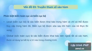 Vấn đề 03: Truyền tham số vào hàm
Phân biệt biến toàn cục và biến cục bộ
• Local (biến cục bộ) là các biến được khai báo trong hàm và chỉ có thể được
truy cập trong hàm đó. Biến cục bộ được xóa sau khi hàm của nó thực thi
xong
• Global (biến toàn cục) là các biến được khai báo bên ngoài tất cả các hàm.
Được sử dụng tại bất kz vị trí nào trong chương trình
 