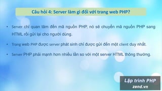 • Server chỉ quan tâm đến mã nguồn PHP, nó sẽ chuyển mã nguồn PHP sang
HTML rồi gửi lại cho người dùng.
• Trang web PHP được server phát sinh chỉ được gửi đến một client duy nhất.
• Server PHP phải mạnh hơn nhiều lần so với một server HTML thông thường.
Câu hỏi 4: Server làm gì đối với trang web PHP?
 