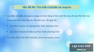 Vấn đề 04: Tìm hiểu include và require
• Câu lệnh include và require cùng có chức năng là kéo một file nào đó vào file hiện tại.
Trong quá trình kéo file vào file hiện tại, nếu gặp lỗi:
 Câu lệnh require sẽ ngừng thực hiện chương trình
 Câu lệnh include sẽ tiếp tục thực hiện chương trình
• Tìm hiểu thêm câu lệnh include_once và require_once
 