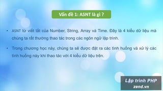 Vấn đề 1: ASNT là gì ?
• ASNT từ viết tắt của Number, String, Array và Time. Đây là 4 kiểu dữ liệu mà
chúng ta rất thường thao tác trong các ngôn ngữ lập trình.
• Trong chương học này, chúng ta sẽ được đặt ra các tình huống và xử lý các
tình huống này khi thao tác với 4 kiểu dữ liệu trên.
 