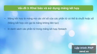 • Mảng kết hợp là mảng mà các chỉ số của các phần tử có thể là chuỗi hoặc số
(Mảng kết hợp còn gọi là mảng không liên tục)
• In danh sách các phần tử trong mảng kết hợp: foreach
Vấn đề 3: Khai báo và sử dụng mảng kết hợp
 