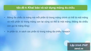 • Mảng đa chiều là mảng mà mỗi phần tử trong mảng chính có thể là một mảng
và mỗi phần tử trong mảng con lại cũng có thể là một mảng (Mảng đa chiều
còn gọi là mảng lồng)
• In phần tử, in sách các phần tử trong mảng đa chiều: foreach
Vấn đề 4: Khai báo và sử dụng mảng đa chiều
 