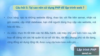 Câu hỏi 5: Tại sao nên sử dụng PHP để lập trình web ?
• Chức năng: tạo ra những website động, thao tác với file trên server, nhận và
gửi cookie, cập nhật database, hạn chế người dùng truy cập vào website, mã
hóa dữ liệu, …
• Ưu điểm: thực thi tốt trên các hệ điều hành, các máy chủ phổ biến hiện nay, kết
hợp dễ dàng với các hệ quản trị cơ sở dữ liệu, tài liệu phong phú và đa dạng,
cộng đồng sử dụng rộng rãi, được cung cấp hoàn toàn miễn phí, …
 