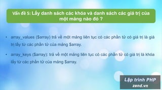 • array_values ($array) trả về một mảng liên tục có các phần tử có giá trị là giá
trị lấy từ các phần tử của mảng $array.
• array_keys ($array): trả về một mảng liên tục có các phần tử có giá trị là khóa
lấy từ các phần tử của mảng $array.
Vấn đề 5: Lấy danh sách các khóa và danh sách các giá trị của
một mảng nào đó ?
 