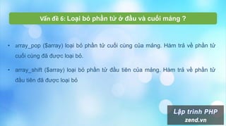 • array_pop ($array) loại bỏ phần tử cuối cùng của mảng. Hàm trả về phần tử
cuối cùng đã được loại bỏ.
• array_shift ($array) loại bỏ phần tử đầu tiên của mảng. Hàm trả về phần tử
đầu tiên đã được loại bỏ
Vấn đề 6: Loại bỏ phần tử ở đầu và cuối mảng ?
 