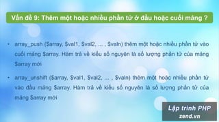 • array_push ($array, $val1, $val2, ... , $valn) thêm một hoặc nhiều phần tử vào
cuối mảng $array. Hàm trả về kiểu số nguyên là số lượng phần tử của mảng
$array mới
• array_unshift ($array, $val1, $val2, ... , $valn) thêm một hoặc nhiều phần tử
vào đầu mảng $array. Hàm trả về kiểu số nguyên là số lượng phần tử của
mảng $array mới
Vấn đề 9: Thêm một hoặc nhiều phần tử ở đầu hoặc cuối mảng ?
 
