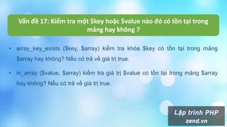 Vấn đề 17: Kiểm tra một $key hoặc $value nào đó có tồn tại trong
mảng hay không ?
• array_key_exists ($key, $array) kiểm tra khóa $key có tồn tại trong mảng
$array hay không? Nếu có trả về giá trị true.
• in_array ($value, $array) kiểm tra giá trị $value có tồn tại trong mảng $array
hay không? Nếu có trả về giá trị true.
 