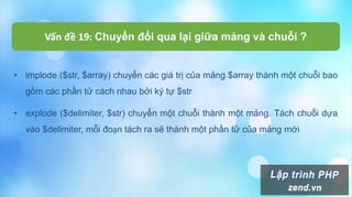 Vấn đề 19: Chuyển đổi qua lại giữa mảng và chuỗi ?
• implode ($str, $array) chuyển các giá trị của mảng $array thành một chuỗi bao
gồm các phần tử cách nhau bởi ký tự $str
• explode ($delimiter, $str) chuyển một chuỗi thành một mảng. Tách chuỗi dựa
vào $delimiter, mỗi đoạn tách ra sẽ thành một phần tử của mảng mới
 