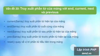 Vấn đề 20: Truy xuất phần tử của mảng với end, current, next
và previous
• current($array) truy xuất phần tử hiện tại của mảng
• end($array) truy xuất phần tử cuối cùng của mảng
• next($array) truy xuất phần tử sau phần tử hiện tại của mảng
• prev($array) truy xuất phần tử trước phần tử hiện tại của mảng
• reset() quay về vị trí phần tử đầu tiên trong mảng
 