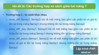 Vấn đề 26: Các trường hợp so sánh giữa hai mảng ?
• Trường hợp 1 : So sánh khác nhau
o array_diff ($array1, $array2) trả về một mảng bao gồm các phần tử có giá trị
tồn tại trong mảng $array1 nhưng không tồn tại trong mảng $array2
o array_diff _key ($array1, $array2) trả về một mảng bao gồm các phần tử có
khóa tồn tại trong mảng $array1 nhưng không tồn tại trong mảng $array2
o array_diff_assoc ($array1, $array2) trả về một mảng bao gồm các phần tử có
khóa và giá trị tồn tại trong mảng $array1 nhưng không tồn tại trong mảng
$array2
 