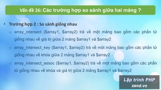 Vấn đề 26: Các trường hợp so sánh giữa hai mảng ?
• Trường hợp 2 : So sánh giống nhau
o array_intersect ($array1, $array2) trả về một mảng bao gồm các phần tử
giống nhau về giá trị giữa 2 mảng $array1 và $array2
o array_intersect_key ($array1, $array2) trả về một mảng bao gồm các phần tử
giống nhau về khóa giữa 2 mảng $array1 và $array2
o array_intersect_assoc ($array1, $array2) trả về một mảng bao gồm các phần
tử giống nhau về khóa và giá trị giữa 2 mảng $array1 và $array2
 