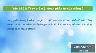 Vấn đề 30: Thay thế một đoạn phần tử của mảng ?
• array_splice(array1, offset ,length, array2) xóa bỏ một đoạn phần tử của mảng
array1 từ từ vị trí offset và lấy length phần tử. Sau đó thay thế các phần tử bị
loại bỏ bằng mảng array2
 