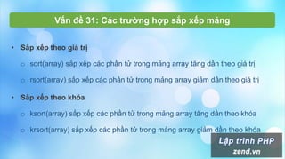 Vấn đề 31: Các trường hợp sắp xếp mảng
• Sắp xếp theo giá trị
o sort(array) sắp xếp các phần tử trong mảng array tăng dần theo giá trị
o rsort(array) sắp xếp các phần tử trong mảng array giảm dần theo giá trị
• Sắp xếp theo khóa
o ksort(array) sắp xếp các phần tử trong mảng array tăng dần theo khóa
o krsort(array) sắp xếp các phần tử trong mảng array giảm dần theo khóa
 