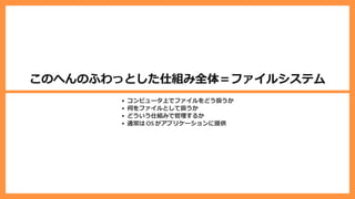 このへんのふわっとした仕組み全体＝ファイルシステム
コンピュータ上でファイルをどう扱うか
何をファイルとして扱うか
どういう仕組みで管理するか
通常は OS がアプリケーションに提供
 
