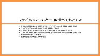 ファイルシステムと⼀⼝に⾔ってもですよ
どういう記憶媒体をどう利⽤してファイルやディレクトリ階層を表現するか
ファイルやディレクトリへのアクセス権をどうする
シンボリックリンクやハードリンク、ロックといった機構をどうする
ファイルの破損に備えたデータの冗⻑化やジャーナリングの仕組みもどうしよう
各⽅式の間にトレードオフ
最適な仕組みは状況により異なる
 