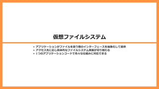 仮想ファイルシステム
アプリケーションがファイルを扱う際のインターフェースを抽象化して提供
アクセス先に応じ具体的なファイルシステム実装が切り替わる
1 つのアプリケーションコードで⾊々な仕組みに対応できる
 