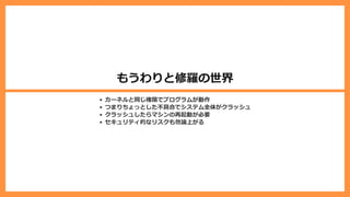 もうわりと修羅の世界
カーネルと同じ権限でプログラムが動作
つまりちょっとした不具合でシステム全体がクラッシュ
クラッシュしたらマシンの再起動が必要
セキュリティ的なリスクも勿論上がる
 