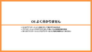 OS よく分かりません
OS はアプリケーションを楽に作って動かすためのもの
アプリケーションプログラマに対して低レベルの実装詳細を隠蔽
多くのアプリケーションプログラマーは OS 内部の機構をよく知らない
 