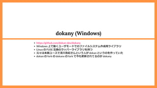 dokany (Windows)
Windows 上で動くユーザモードでのファイルシステム作成⽤ライブラリ
Linux の FUSE 互換のラッパーライブラリを持つ
元々は未踏ユースで淺川浩紀さんという⼈が dokan というのを作っていた
dokan の fork の dokanx の fork で今も更新されてるのが dokany
https://github.com/dokan-dev/dokany
 