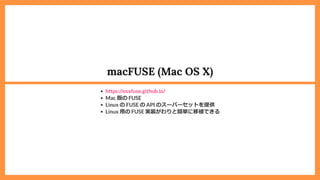 macFUSE (Mac OS X)
Mac 版の FUSE
Linux の FUSE の API のスーパーセットを提供
Linux ⽤の FUSE 実装がわりと簡単に移植できる
https://osxfuse.github.io/
 