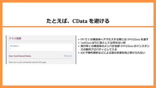 たとえば、CData を避ける
FFI で C の構造体へアクセスする際には FFICData を通す
stdClass ばりに型としては何もない奴
実⾏時 C の構造体のメンバが全部 FFICData のインスタン
スの動的プロパティとして⼊る
IDE や静的解析などによる型の⽀援を殆ど受けられない
 