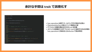 余計な⼿間は trait で誤魔化す
fuse_operations は使うコールバックだけ詰めれば良い
FilesystemInterface の全メソッド実装は⼤変
デフォルト実装を埋めるだけの trait を定義
メソッドの実装がこのデフォルト trait に由来するものの場合
fuse_operations に詰めない(Re ection で気合判定)
 