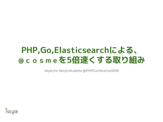 PHP,Go,Elasticsearchによる、
＠ｃｏｓｍｅを5倍速くする取り組み
istyle.inc KenjiroKubota @PHPConference2018
 
