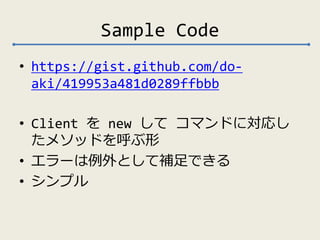 Sample Code 
• https://gist.github.com/do-aki/ 
419953a481d0289ffbbb 
• Client をnew してコマンドに対応し 
たメソッドを呼ぶ形 
• エラーは例外として補足できる 
• シンプル 
 