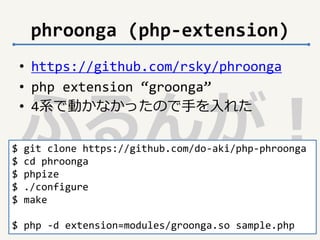 phroonga (php-extension) 
• https://github.com/rsky/phroonga 
• php extension “groonga” 
• 4系で動かなかったので手を入れた 
ふるんが！ 
$ git clone https://github.com/do-aki/php-phroonga 
$ cd phroonga 
$ phpize 
$ ./configure 
$ make 
$ php -d extension=modules/groonga.so sample.php 
 