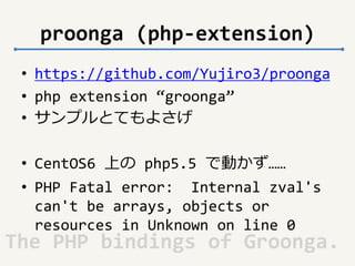 proonga (php-extension) 
• https://github.com/Yujiro3/proonga 
• php extension “groonga” 
• サンプルとてもよさげ 
• CentOS6 上のphp5.5 で動かず…… 
• PHP Fatal error: Internal zval's 
can't be arrays, objects or 
resources in Unknown on line 0 
The PHP bindings of Groonga. 
 