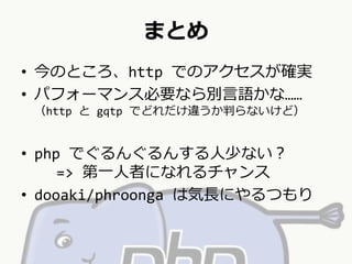まとめ 
• 今のところ、http でのアクセスが確実 
• パフォーマンス必要なら別言語かな…… 
（http とgqtp でどれだけ違うか判らないけど） 
• php でぐるんぐるんする人少ない？ 
=> 第一人者になれるチャンス 
• dooaki/phroonga は気長にやるつもり 
 