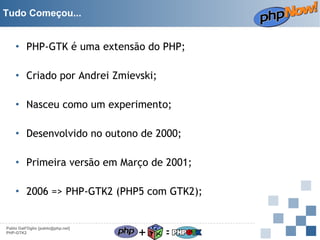 Tudo Começou...

• PHP-GTK é uma extensão do PHP;
• Criado por Andrei Zmievski;
• Nasceu como um experimento;
• Desenvolvido no outono de 2000;
• Primeira versão em Março de 2001;
• 2006 => PHP-GTK2 (PHP5 com GTK2);

Pablo Dall'Oglio [pablo@php.net]
PHP-GTK2

+

=

 