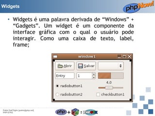 Widgets

• Widgets é uma palavra derivada de “Windows” +
“Gadgets”. Um widget é um componente da
interface gráfica com o qual o usuário pode
interagir. Como uma caixa de texto, label,
frame;

Pablo Dall'Oglio [pablo@php.net]
PHP-GTK2

+

=

 