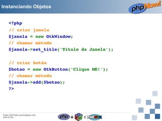 Instanciando Objetos
<?php
// criar janela
$janela = new GtkWindow;
// chamar método
$janela­>set_title('Título da Janela');
// criar botão
$botao = new GtkButton('Clique ME!');
// chamar método
$janela­>add($botao);
?> 

Pablo Dall'Oglio [pablo@php.net]
PHP-GTK2

+

=

 