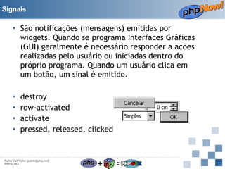 Signals

• São notificações (mensagens) emitidas por
widgets. Quando se programa Interfaces Gráficas
(GUI) geralmente é necessário responder a ações
realizadas pelo usuário ou iniciadas dentro do
próprio programa. Quando um usuário clica em
um botão, um sinal é emitido.
•
•
•
•

destroy
row-activated
activate
pressed, released, clicked

Pablo Dall'Oglio [pablo@php.net]
PHP-GTK2

+

=

 