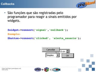Callbacks

• São funções que são registradas pelo
programador para reagir a sinais emitidos por
widgets.
$widget­>connect('signal','callback');
Exemplo:
$button­>connect('clicked', 'alerta_usuario');

Pablo Dall'Oglio [pablo@php.net]
PHP-GTK2

+

=

 