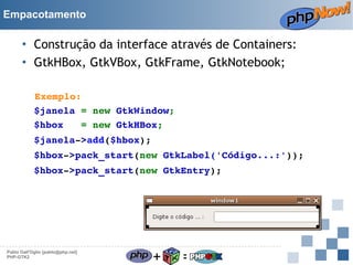 Empacotamento

• Construção da interface através de Containers:
• GtkHBox, GtkVBox, GtkFrame, GtkNotebook;
Exemplo:
$janela = new GtkWindow;
$hbox   = new GtkHBox;
$janela­>add($hbox);
$hbox­>pack_start(new GtkLabel('Código...:'));
$hbox­>pack_start(new GtkEntry);

Pablo Dall'Oglio [pablo@php.net]
PHP-GTK2

+

=

 