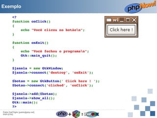 Exemplo
<?
function onClick()
{
    echo "Você clicou no botãon";
}
function onExit()
{
    echo "Você fechou o programan";
    Gtk::main_quit();
}
$janela = new GtkWindow;
$janela­>connect('destroy', 'onExit');
$botao = new GtkButton(' Click here ! ');
$botao­>connect('clicked', 'onClick');
$janela­>add($botao);
$janela­>show_all();
Gtk::main();
?>
Pablo Dall'Oglio [pablo@php.net]
PHP-GTK2

+

=

 