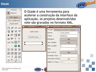 Glade

O Glade é uma ferramenta para
acelerar a construção da interface da
aplicação, os projetos desenvolvidos
nele são gravados no formato XML.

Pablo Dall'Oglio [pablo@php.net]
PHP-GTK2

+

=

 