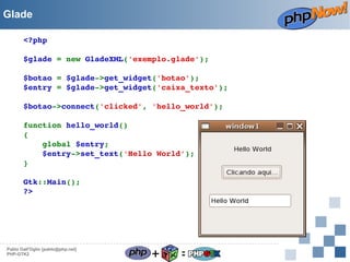 Glade
<?php
$glade = new GladeXML('exemplo.glade');
$botao = $glade­>get_widget('botao');
$entry = $glade­>get_widget('caixa_texto');
$botao­>connect('clicked', 'hello_world');
function hello_world()
{
    global $entry;
    $entry­>set_text('Hello World');
}
Gtk::Main();
?> 

Pablo Dall'Oglio [pablo@php.net]
PHP-GTK2

+

=

 