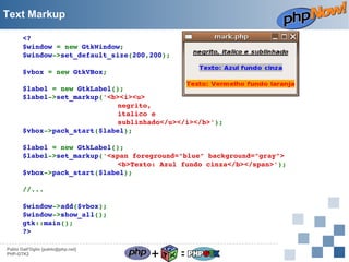 Text Markup
<?
$window = new GtkWindow;
$window­>set_default_size(200,200);
$vbox = new GtkVBox;
$label = new GtkLabel();
$label­>set_markup('<b><i><u>
negrito,
italico e
sublinhado</u></i></b>');
$vbox­>pack_start($label);
$label = new GtkLabel();
$label­>set_markup('<span foreground="blue" background="gray">
<b>Texto: Azul fundo cinza</b></span>');
$vbox­>pack_start($label);
//...
$window­>add($vbox);
$window­>show_all();
gtk::main();
?>
Pablo Dall'Oglio [pablo@php.net]
PHP-GTK2

+

=

 