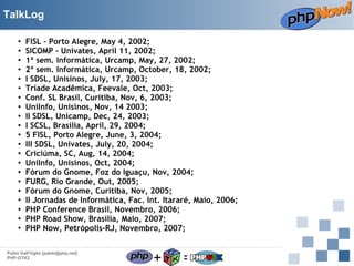 TalkLog
●
●
●
●
●
●
●
●
●
●
●
●
●
●
●
●
●
●
●
●
●

FISL - Porto Alegre, May 4, 2002;
SICOMP - Univates, April 11, 2002;
1ª sem. Informática, Urcamp, May, 27, 2002;
2ª sem. Informática, Urcamp, October, 18, 2002;
I SDSL, Unisinos, July, 17, 2003;
Tríade Acadêmica, Feevale, Oct, 2003;
Conf. SL Brasil, Curitiba, Nov, 6, 2003;
UniInfo, Unisinos, Nov, 14 2003;
II SDSL, Unicamp, Dec, 24, 2003;
I SCSL, Brasília, April, 29, 2004;
5 FISL, Porto Alegre, June, 3, 2004;
III SDSL, Univates, July, 20, 2004;
Criciúma, SC, Aug, 14, 2004;
UniInfo, Unisinos, Oct, 2004;
Fórum do Gnome, Foz do Iguaçu, Nov, 2004;
FURG, Rio Grande, Out, 2005;
Fórum do Gnome, Curitiba, Nov, 2005;
II Jornadas de Informática, Fac. Int. Itararé, Maio, 2006;
PHP Conference Brasil, Novembro, 2006;
PHP Road Show, Brasília, Maio, 2007;
PHP Now, Petrópolis-RJ, Novembro, 2007;

Pablo Dall'Oglio [pablo@php.net]
PHP-GTK2

+

=

 