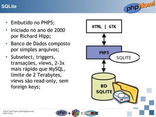 SQLite

• Embutido no PHP5;
• Iniciado no ano de 2000
por Richard Hipp;
• Banco de Dados composto
por simples arquivos;
• Subselect, triggers,
transações, views, 2-3x
mais rápido que MySQL,
limite de 2 Terabytes,
views são read-only, sem
foreign keys;

Pablo Dall'Oglio [pablo@php.net]
PHP-GTK2

+

=

 