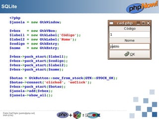 SQLite
<?php
$janela = new GtkWindow;
$vbox   = new GtkVBox;
$label1 = new GtkLabel('Código');
$label2 = new GtkLabel('Nome');
$codigo = new GtkEntry;
$nome   = new GtkEntry;
$vbox­>pack_start($label1);
$vbox­>pack_start($codigo);
$vbox­>pack_start($label2);
$vbox­>pack_start($nome);
$botao = GtkButton::new_from_stock(GTK::STOCK_OK);
$botao­>connect('clicked', 'onClick');
$vbox­>pack_start($botao);
$janela­>add($vbox);
$janela­>show_all();

Pablo Dall'Oglio [pablo@php.net]
PHP-GTK2

+

=

 