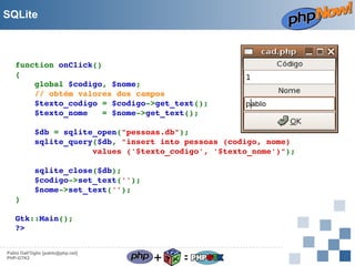 SQLite

function onClick()
{
    global $codigo, $nome;
    // obtém valores dos campos
    $texto_codigo = $codigo­>get_text();
    $texto_nome   = $nome­>get_text();
    $db = sqlite_open("pessoas.db");
    sqlite_query($db, "insert into pessoas (codigo, nome)
                values ('$texto_codigo', '$texto_nome')");
    sqlite_close($db);
    $codigo­>set_text('');
    $nome­>set_text('');
}
Gtk::Main();
?>  
Pablo Dall'Oglio [pablo@php.net]
PHP-GTK2

+

=

 