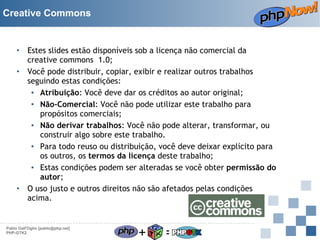 Creative Commons

Estes slides estão disponíveis sob a licença não comercial da
creative commons 1.0;
• Você pode distribuir, copiar, exibir e realizar outros trabalhos
seguindo estas condições:
▪ Atribuição: Você deve dar os créditos ao autor original;
▪ Não-Comercial: Você não pode utilizar este trabalho para
propósitos comerciais;
▪ Não derivar trabalhos: Você não pode alterar, transformar, ou
construir algo sobre este trabalho.
▪ Para todo reuso ou distribuição, você deve deixar explícito para
os outros, os termos da licença deste trabalho;
▪ Estas condições podem ser alteradas se você obter permissão do
autor;
• O uso justo e outros direitos não são afetados pelas condições
acima.
•

Pablo Dall'Oglio [pablo@php.net]
PHP-GTK2

+

=

 