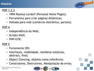 História
PHP 1,2,3
▪ 1994 Rasmus Lerdorf (Personal Home Pages);
▪ Ferramenta para criar páginas dinâmicas;
▪ Voltada para web (comércio eletrônico, portais);
PHP 4
▪ Independência da Web;
▪ Scripts shell;
▪ PHP-GTK;
PHP 5
▪ Fortemente OO;
▪ Interfaces, visibilidade, membros estáticos,
abstract, final;
▪ Object Clonning, objetos como referência;
▪ Construtores, Destrutores, Manipulação de erros;
Pablo Dall'Oglio [pablo@php.net]
PHP-GTK2

+

=

 